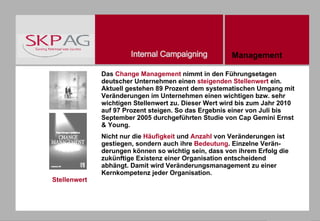 Stellenwert Das  Change Management  nimmt in den Führungsetagen deutscher Unternehmen einen  steigenden Stellenwert  ein. Aktuell gestehen 89 Prozent dem systematischen Umgang mit Veränderungen im Unternehmen einen wichtigen bzw. sehr wichtigen Stellenwert zu. Dieser Wert wird bis zum Jahr 2010 auf 97 Prozent steigen. So das Ergebnis einer von Juli bis September 2005 durchgeführten Studie von Cap Gemini Ernst & Young. Nicht nur die  Häufigkeit  und  Anzahl  von Veränderungen ist gestiegen, sondern auch ihre  Bedeutung . Einzelne Verän- derungen können so wichtig sein, dass von ihrem Erfolg die zukünftige Existenz einer Organisation entscheidend abhängt. Damit wird Veränderungsmanagement zu einer Kernkompetenz jeder Organisation. Management 