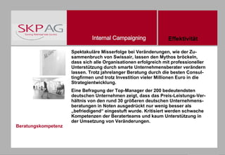 Beratungskompetenz Spektakuläre Misserfolge bei Veränderungen, wie der Zu- sammenbruch von Swissair, lassen den Mythos bröckeln, dass sich alle Organisationen erfolgreich mit professioneller Unterstützung durch smarte Unternehmensberater verändern lassen. Trotz jahrelanger Beratung durch die besten Consul-tingfirmen und trotz Investition vieler Millionen Euro in die Strategientwicklung. Eine Befragung der Top-Manager der 200 bedeutendsten deutschen Unternehmen zeigt, dass das Preis-Leistungs-Ver- hältnis von den rund 30 größeren deutschen Unternehmens-beratungen in Noten ausgedrückt nur wenig besser als „befriedigend“ eingestuft wurde. Kritisiert werden schwache Kompetenzen der Beraterteams und kaum Unterstützung in der Umsetzung von Veränderungen. Effektivität 