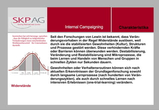 Seit den Forschungen von Lewin ist bekannt, dass Verän- derungsvorhaben in der Regel Widerstände auslösen, weil durch sie die stabilisierten Gewohnheiten (Kultur), Strukturen und Prozesse gestört werden. Diese verhindernden Kräfte oder Barrieren können überwunden werden. Destabilisierung, Veränderung und Restabilisierung sind Mikroprozesse, die beim Lernen und Handeln von Menschen und Gruppen in schnellen Zyklen nur Sekunden dauern.  Gewohnheiten oder Verhaltensroutinen können sich nach aktuellen Erkenntnissen der Grundlagenforschung sowohl durch langsame Lernprozesse (nach hunderten von Verän- derungszyklen), als auch durch schnelles Lernen nach intensiven Erlebnissen (one-trial-learning) verändern. Inzwischen hat sich herumge -sprochen, dass die Fähigkeit zu tiefgreifenden Veränderungen einen entscheidenden Wettbewerbsvorteil  für Unternehmen darstellt. Widerstände Charakteristika 