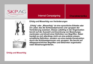 Erfolg und Misserfolg Erfolg und Misserfolg von Veränderungen „Erfolg“ oder „Misserfolg“ ist eine sprachliche Etikette oder ein Label, das die Schlüsselpersonen und -gruppen der Veränderung zuweisen. Dieses Labelling in der Organisation beruht auf der Auswahl und Zuordnung von Bewertungs-merkmalen und ähnelt einer Definition von Begriffen. Dabei handelt es sich allerdings nicht um eine präzise wissen-schaftliche Definition, sondern um eine soziale Konstruktion durch die Schlüsselpersonen und -gruppen. Sie beruht auf alltagssprachlichen Begriffen und bekannten organisatio-nalen Bewertungskriterien. Charakteristika 