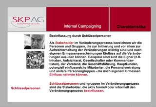Schlüsselpersonen Beeinflussung durch Schlüsselpersonen Als  Stakeholder  im Veränderungsprozess bezeichnen wir die Personen und Gruppen, die zur Initiierung und vor allem zur Aufrechterhaltung der Veränderungen wichtig sind und nach eigenen Ermessenserscheinungen Einfluss auf die Verände-rungen ausüben können. Beispiele sind sind die Eigner (z.B. Inhaber, Aufsichtsrat, Gesellschafter oder Kommandan-tisten), der Vorstand, die Geschäftsführung, Hauptkunden, potenziell einflussreiche Mitarbeiter, die Personalvertretung und andere Personengruppen - die nach eigenem Ermessen  Einfluss nehmen können . Schlüsselpersonen  und -gruppen im Veränderungsprozess sind die Stakeholder, die aktiv formell oder informell den Veränderungsprozess  beeinflussen . Charakteristika 
