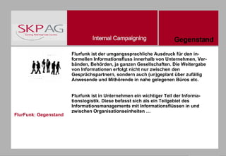 FlurFunk: Gegenstand Flurfunk ist der umgangssprachliche Ausdruck für den in-formellen Informationsfluss innerhalb von Unternehmen, Ver-bänden, Behörden, ja ganzen Gesellschaften. Die Weitergabe von Informationen erfolgt nicht nur zwischen den Gesprächspartnern, sondern auch (un)geplant über zufällig Anwesende und Mithörende in nahe gelegenen Büros etc. Flurfunk ist in Unternehmen ein wichtiger Teil der Informa-tionslogistik. Diese befasst sich als ein Teilgebiet des Informationsmanagements mit Informationsflüssen in und zwischen Organisationseinheiten … Gegenstand 