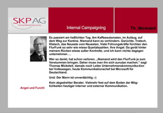 Angst und Furcht Es passiert am helllichten Tag. Am Kaffeeautomaten, im Aufzug, auf dem Weg zur Kantine. Niemand kann es verhindern. Gerüchte, Tratsch, Klatsch, das Neueste vom Neuesten. Viele Führungskräfte fürchten den FlurFunk so sehr wie miese Quartalszahlen. Ihre Angst: Da gerät hinter meinem Rücken etwas außer Kontrolle, und ich kann nichts dagegen unternehmen … Wer so denkt, hat schon verloren. „Niemand wird den FlurFunk je zum Verstummen bringen. Daher muss man ihn sich zunutze machen.“ sagt Thomas Mickeleit, damals noch Leiter Unternehmenskommunika-tion bei Volkswagen, heute Kommunikationschef bei Microsoft für Deutschland. Und: Der Mann ist unverdächtig ;-) Kein abgedrehter Berater. Vielmehr fest auf dem Boden der Mög-lichkeiten heutiger interner und externer Kommunikation.  Th. Mickeleit 