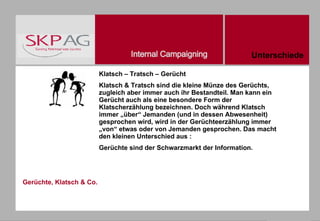 Gerüchte, Klatsch & Co. Klatsch – Tratsch – Gerücht Klatsch & Tratsch sind die kleine Münze des Gerüchts, zugleich aber immer auch ihr Bestandteil. Man kann ein Gerücht auch als eine besondere Form der Klatscherzählung bezeichnen. Doch während Klatsch immer „über“ Jemanden (und in dessen Abwesenheit) gesprochen wird, wird in der Gerüchteerzählung immer „von“ etwas oder von Jemanden gesprochen. Das macht den kleinen Unterschied aus : Gerüchte sind der Schwarzmarkt der Information. Unterschiede 