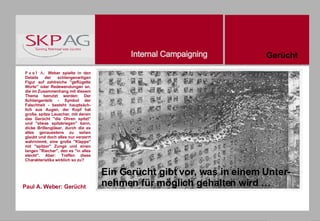 Paul A. Weber: Gerücht Paul A.  Weber spielte in den Details der schlangenartigen Figur auf zahlreiche "geflügelte Worte" oder Redewendungen an, die im Zusammenhang mit diesem Thema benutzt werden: Der Schlangenleib - Symbol der Falschheit - besteht hauptsäch-lich aus Augen, der Kopf hat große, spitze Lauscher, mit denen das Gerücht "die Ohren spitzt" und "etwas spitzkriegen" kann, dicke Brillengläser, durch die es alles genauestens zu sehen glaubt und doch alles nur verzerrt wahrnimmt, eine große "Klappe" mit "spitzer" Zunge und einen langen "Riecher", den es "in alles steckt". Aber: Treffen diese Charakteristika wirklich so zu? Gerücht Ein Gerücht gibt vor, was in einem Unter-nehmen für möglich gehalten wird … 