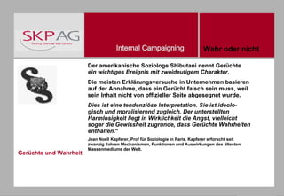 Gerüchte und Wahrheit Der amerikanische Soziologe Shibutani nennt Gerüchte  ein wichtiges Ereignis mit zweideutigem Charakter . Die meisten Erklärungsversuche in Unternehmen basieren auf der Annahme, dass ein Gerücht falsch sein muss, weil sein Inhalt nicht von offizieller Seite abgesegnet wurde.  Dies ist eine tendenziöse Interpretation. Sie ist ideolo-gisch und moralisierend zugleich. Der unterstellten Harmlosigkeit liegt in Wirklichkeit die Angst, vielleicht sogar die Gewissheit zugrunde, dass Gerüchte Wahrheiten enthalten .“ Jean Noell Kapferer, Prof für Soziologie in Paris. Kapferer erforscht seit zwanzig Jahren Mechanismen, Funktionen und Auswirkungen des ältesten Massenmediums der Welt. Wahr oder nicht 
