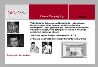 Gerüchte in den Medien Viele deutsche Zeitungen und Zeitschriften haben eigene Rubriken eingerichtet, in denen sie (Markt-)Gerüchte wiedergeben. Damit geben sie den Gerüchten natürlich einen offiziellen Anstrich, ohne dafür pressrechtlich in Anspruch genommen werden zu können „ Gerüchte treiben Anleger in Bankentitel“ (FTD) „ TUI-Aktie steigt trotz dementierter Gerüchte kräftig“ (FAZ) offiziell 