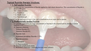 Topical fluoride therapy involves:
• 1. Self-applied fluoride:
A relatively low concentration of fluoride applied by individuals themselves. The concentration of fluoride is
about (1000 ppm).
This system includes:
• a. Dentifrices
• b. Mouth rinses
• c. Fluoridated gel.
Agents can be used once or twice a day, and a combination of two types can be applied.
• 2. Professionally applied fluoride
Is a periodic application of a high concentration of fluoride to the erupted teeth by dentists or dental
hygienist every 3, 6, or 12 months.
A. Aqueous solutions
Sodium fluoride-2%
Stannous fluoride-8%
B. Fluoride Gels
Acidulated phosphate fluoride-1.23%
C. Fluoridevarnishes.
1. Duraphat
2. Fluor protector
D. Fluoride prophylactic paste.
E. Restorative materials containing devices (slow release).
 