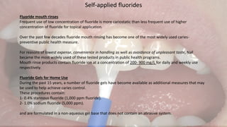 Self-applied fluorides
Fluoride mouth rinses
Frequent use of low concentration of fluoride is more cariostatic than less frequent use of higher
concentration of fluoride for topical application.
Over the past few decades fluoride mouth rinsing has become one of the most widely used caries-
preventive public health measure.
For reasons of lowest expense, convenience in handling as well as avoidance of unpleasant taste, NaF
became the most widely used of these tested products in public health programs.
Mouth rinse products contain fluoride ion at a concentration of 200- 900 mg/L for daily and weekly use
respectively.
Fluoride Gels for Home Use
During the past 15 years, a number of fluoride gels have become available as additional measures that may
be used to help achieve caries control.
These procedures contain:
1- 0.4% stannous fluoride (1,000 ppm fluoride).
2- 1.0% sodium fluoride (5,000 ppm).
and are formulated in a non-aqueous gel base that does not contain an abrasive system.
 