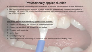 Professionally applied fluoride
• Medicaments typically dispensed by dental professional in the dental office to prevent or arrest dental caries.
• Topical fluoride application are indicated for patent with active smooth surface caries and those patients in
high caries risk groups. This includes special patient groups, such as those undergoing orthodontic treatment
and in high risk groups.
Indications for use of professionally applied topical fluorides:
1. Patients who are at high risk for caries on smooth tooth surface.
2. Patients who are at high risk for caries on root surface.
3. To reduce tooth sensitivity.
4. Active decay
5. Special patient groups
6. Additional protection if necessary for children in areas without fluoridated drinking water.
 