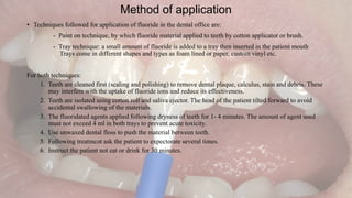 Method of application
• Techniques followed for application of fluoride in the dental office are:
- Paint on technique, by which fluoride material applied to teeth by cotton applicator or brush.
- Tray technique: a small amount of fluoride is added to a tray then inserted in the patient mouth
Trays come in different shapes and types as foam lined or paper, custom vinyl etc.
For both techniques:
1. Teeth are cleaned first (scaling and polishing) to remove dental plaque, calculus, stain and debris. These
may interfere with the uptake of fluoride ions and reduce its effectiveness.
2. Teeth are isolated using cotton roll and saliva ejector. The head of the patient tilted forward to avoid
accidental swallowing of the materials.
3. The fluoridated agents applied following dryness of teeth for 1- 4 minutes. The amount of agent used
must not exceed 4 ml in both trays to prevent acute toxicity.
4. Use unwaxed dental floss to push the material between teeth.
5. Following treatment ask the patient to expectorate several times.
6. Instruct the patient not eat or drink for 30 minutes.
 