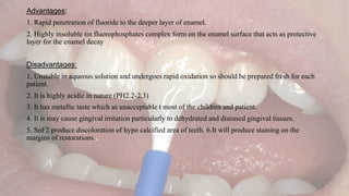Advantages:
1. Rapid penetration of fluoride to the deeper layer of enamel.
2. Highly insoluble tin fluorophosphates complex form on the enamel surface that acts as protective
layer for the enamel decay
Disadvantages:
1. Unstable in aqueous solution and undergoes rapid oxidation so should be prepared fresh for each
patient.
2. It is highly acidic in nature (PH2.2-2.3)
3. It has metallic taste which as unacceptable t most of the children and patient.
4. It is may cause gingival irritation particularly to dehydrated and diseased gingival tissues.
5. SnF2 produce discoloration of hypo calcified area of teeth. 6.It will produce staining on the
margins of restorations.
 
