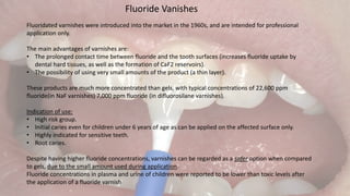 Fluoride Vanishes
Fluoridated varnishes were introduced into the market in the 1960s, and are intended for professional
application only.
The main advantages of varnishes are:
• The prolonged contact time between fluoride and the tooth surfaces (increases fluoride uptake by
dental hard tissues, as well as the formation of CaF2 reservoirs).
• The possibility of using very small amounts of the product (a thin layer).
These products are much more concentrated than gels, with typical concentrations of 22,600 ppm
fluoride(in NaF varnishes) 7,000 ppm fluoride (in difluorosilane varnishes).
Indication of use:
• High risk group.
• Initial caries even for children under 6 years of age as can be applied on the affected surface only.
• Highly indicated for sensitive teeth.
• Root caries.
Despite having higher fluoride concentrations, varnishes can be regarded as a safer option when compared
to gels, due to the small amount used during application.
Fluoride concentrations in plasma and urine of children were reported to be lower than toxic levels after
the application of a fluoride varnish
 