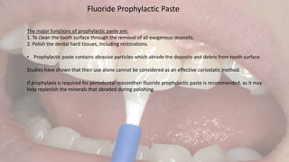 Fluoride Prophylactic Paste
The major functions of prophylactic paste are:
1. To clean the tooth surface through the removal of all exogenous deposits.
2. Polish the dental hard tissues, including restorations.
• Prophylactic paste contains abrasive particles which abrade the deposits and debris from tooth surface.
Studies have shown that their use alone cannot be considered as an effective cariostatic method.
If prophylaxis is required for periodontal reasonthen fluoride prophylactic paste is recommended, as it may
help replenish the minerals that abraded during polishing
 