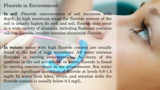 In soil: Fluoride concentration of soil increases with
depth. In high mountain areas the fluoride content of the
soil is usually higher. In rock and soil, fluoride may occur
in a wide variety of minerals, including fluorspar contains
calcium fluoride, cryolite contains aluminum fluoride.
In waters: water with high fluoride content are usually
found at the foot of high mountains. All water contains
fluorides in varying concentrations. As many of the
minerals in the soil are soluble in water, fluoride is found
in varying concentrations in the groundwater, Sea water
contains significant quantities of fluoride at levels 0.8-1.4
mg/lt. In water from lakes, rivers, and artesian wells the
fluoride content is usually below 0.5 mg/L
Fluoride in Environment:
 
