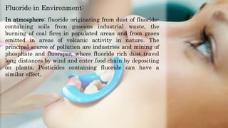 In atmosphere: fluoride originating from dust of fluoride-
containing soils from gaseous industrial waste, the
burning of coal fires in populated areas and from gases
emitted in areas of volcanic activity in nature. The
principal source of pollution are industries and mining of
phosphate and fluorspar, where fluoride rich dust travel
long distances by wind and enter food chain by depositing
on plants. Pesticides containing fluoride can have a
similar effect.
Fluoride in Environment:
 
