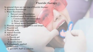 Fluoride therapy
In general there are two type of fluoride therapy:
A. Systemic fluoridation
1. Water fluoridation
• Natural water fluoridation
• Artificial water fluoridation
i. Communal (to all community)
ii. Home water fluoridation.
iii. School water fluoridation.
2. Fluoride supplements (tablets and drops).
3. Fluoride salt
4. Fluoride milk
B. topical fluoride
1. Self-applied
i. fluoride gel
ii. Dentifrices
iii mouth rinses
2. Professionally applied:
i. Varnishes
ii. gel (APF, NaF) iii solution
 