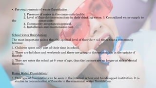 • Pre requirements of water fluoridation
1. Presence of caries in the community/public
2. Level of fluoride concentrations in their drinking water. 3. Centralized water supply to
the community
4. Community acceptance/approval.
5. Installation and maintenance cost.
School water fluoridation:
The most important points that the optimal level of fluoride = 4.5 times that a community
because:
1. Children spent only part of their time in school.
2. There are holidays and weekends and these are going to discontinuation in the uptake of
fluoride
3. They are enter the school at 6- year of age, thus the incisors are no longer at risk of dental
fluorosis.
Home Water Fluoridation:
• This type of fluoridation can be seen in the internal school and handicapped institution. It is
similar in concentration of fluoride to the communal water fluoridation
 