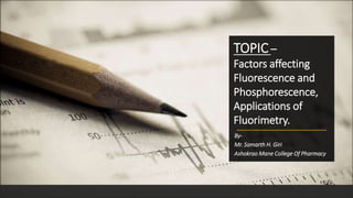 By-
Mr. Samarth H. Giri
Ashokrao Mane College Of Pharmacy
TOPIC –
Factors affecting
Fluorescence and
Phosphorescence,
Applications of
Fluorimetry.
 