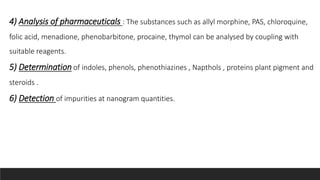 4) Analysis of pharmaceuticals : The substances such as allyl morphine, PAS, chloroquine,
folic acid, menadione, phenobarbitone, procaine, thymol can be analysed by coupling with
suitable reagents.
5) Determination of indoles, phenols, phenothiazines , Napthols , proteins plant pigment and
steroids .
6) Detection of impurities at nanogram quantities.
 