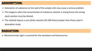 ADSORPTION-
 Adsorption of substance on the wall of the sample cells may cause a serious problem.
 This happens when the concentration of substance solution is strong hence the strong
stock solution must be diluted.
 The method require a very dilute solution (10-100 times) weaker than those used in
absorption study.
RADIATION-
 Monochromatic light is essential for the excitation and fluorescence.
 