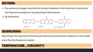 OXYGEN-
 The presence of oxygen may interfere by direct oxidation of the fluorescent substance to
non-fluorescent products or by quenching of fluorescence.
 Eg-Anthracene.
TEMPERATURE , VISCOSITY-
QUENCHING-
Quenching is the reduction of fluorescence intensity by the presence substance in the sample
other than the fluorescent analyte.
 