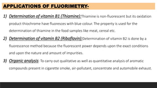 APPLICATIONS OF FLUORIMETRY-
1) Determination of vitamin B1 (Thiamine):Thiamine is non-fluorescent but its oxidation
product thiochrome have fluoresces with blue colour. The property is used for the
determination of thiamine in the food samples like meat, cereal etc.
2) Determination of vitamin B2 (Riboflavin):Determination of vitamin B2 is done by a
fluorescence method because the fluorescent power depends upon the exact conditions
and upon the nature and amount of impurities.
3) Organic analysis: To carry out qualitative as well as quantitative analysis of aromatic
compounds present in cigarette smoke, air-pollutant, concentrate and automobile exhaust.
 