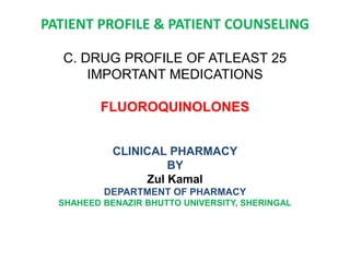 PATIENT PROFILE & PATIENT COUNSELING
C. DRUG PROFILE OF ATLEAST 25
IMPORTANT MEDICATIONS
FLUOROQUINOLONES
CLINICAL PHARMACY
BY
Zul Kamal
DEPARTMENT OF PHARMACY
SHAHEED BENAZIR BHUTTO UNIVERSITY, SHERINGAL
 