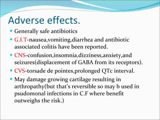 Adverse effects. Generally safe antibiotics G.I.T -nausea,vomiting,diarrhea and antibiotic associated colitis have been reported. CNS -confusion,insomnia,dizziness,anxiety,and seizures(displacement of GABA from its receptors). CVS -torsade de pointes,prolonged QTc interval. May damage growing cartilage resulting in arthropathy(but that’s reversible so may b used in psudomonal infections in C.F where benefit outweighs the risk.) 