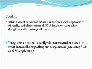 Cont…. Inhibition of topoisomeraseIV interferes with separation of replicated chromosomal DNA into the respective daughter cells during cell division. They  can enter cells easily via porins and are used to treat intracellular pathogens ( Legionella, pneumophila  and  Mycoplasma) 