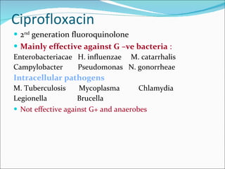 Ciprofloxacin  2 nd  generation fluoroquinolone Mainly effective against G –ve bacteria  : Enterobacteriacae  H. influenzae  M. catarrhalis Campylobacter  Pseudomonas  N. gonorrheae Intracellular pathogens M. Tuberculosis  Mycoplasma  Chlamydia Legionella  Brucella Not effective against G+ and anaerobes 