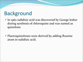 Background In 1962 nalidixic acid was discovered by George lesher during synthesis of chloroquine and was named as quinolone Fluoroquinolones were derived by adding flourine atom in nalidixic acid. 