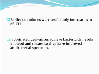 Earlier quinolones were useful only for treatment of UTI. Fluorinated derivatives achieve bactericidal levels in blood and tissues so they have improved antibacterial spectrum. 
