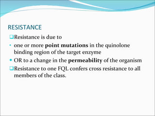RESISTANCE Resistance is due to  one or more  point mutations  in the quinolone binding region of the target enzyme  OR to a change in the  permeability  of the organism  Resistance to one FQL confers cross resistance to all members of the class. 