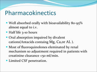 Pharmacokinectics Well absorbed orally with bioavailability 80-95% almost equal to i.v. Half life 3-10 hours Oral absorption impaired by divalent cations(Antacids containg  Mg, Ca,or AL  ). Most of fluoroquinolones eleminated by renal mechanism so adjustment required in patients with creatinine clearance <50 ml/min. Limited CSF penetration. 