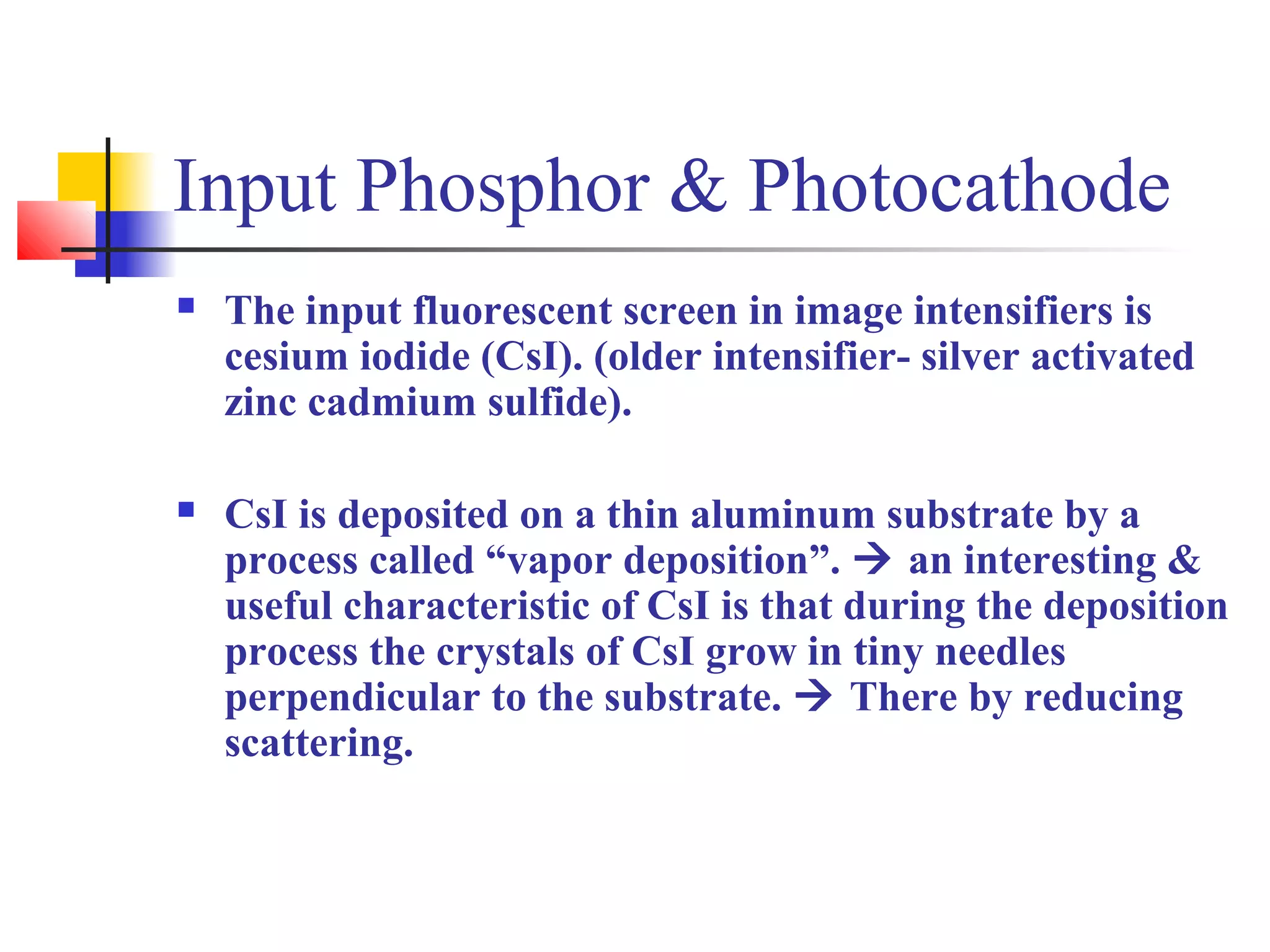 Input Phosphor & Photocathode 
 The input fluorescent screen in image intensifiers is 
cesium iodide (CsI). (older intensifier- silver activated 
zinc cadmium sulfide). 
 CsI is deposited on a thin aluminum substrate by a 
process called “vapor deposition”.  an interesting & 
useful characteristic of CsI is that during the deposition 
process the crystals of CsI grow in tiny needles 
perpendicular to the substrate.  There by reducing 
scattering. 
 
