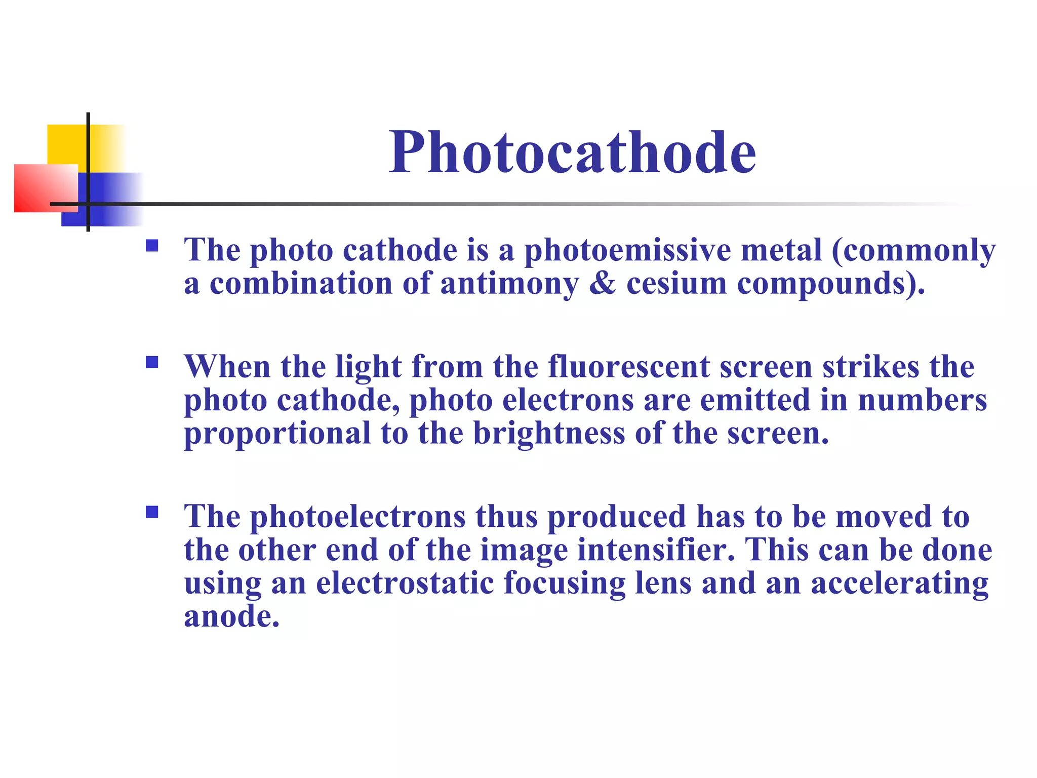 Photocathode 
 The photo cathode is a photoemissive metal (commonly 
a combination of antimony & cesium compounds). 
 When the light from the fluorescent screen strikes the 
photo cathode, photo electrons are emitted in numbers 
proportional to the brightness of the screen. 
 The photoelectrons thus produced has to be moved to 
the other end of the image intensifier. This can be done 
using an electrostatic focusing lens and an accelerating 
anode. 
 