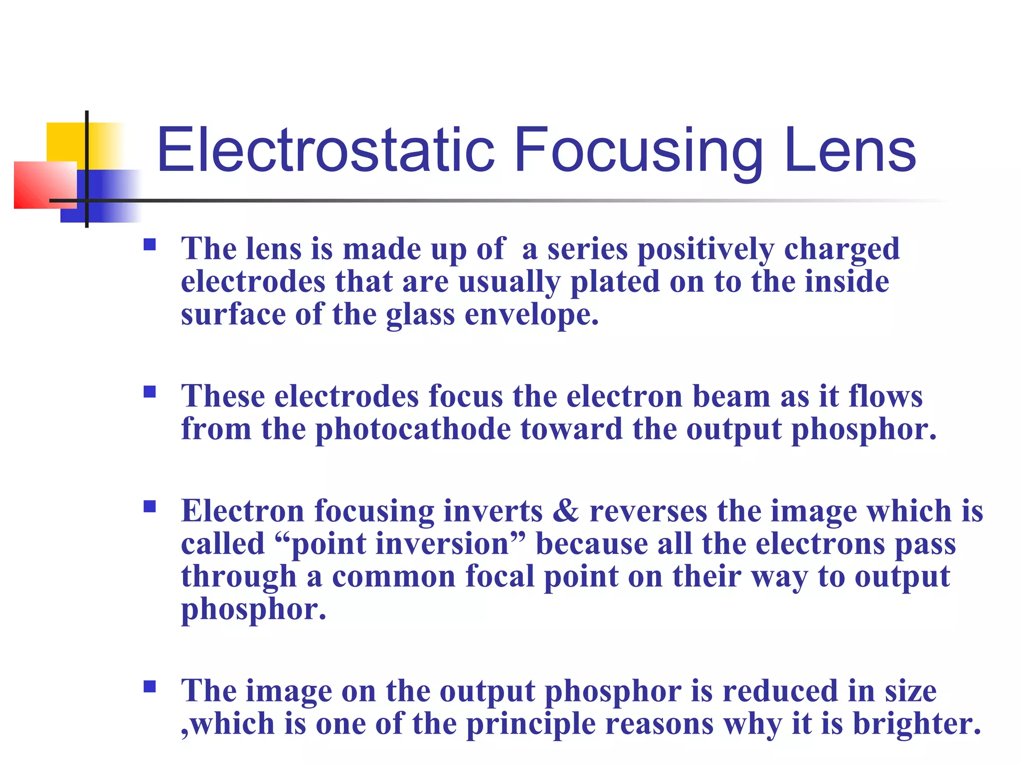 Electrostatic Focusing Lens 
 The lens is made up of a series positively charged 
electrodes that are usually plated on to the inside 
surface of the glass envelope. 
 These electrodes focus the electron beam as it flows 
from the photocathode toward the output phosphor. 
 Electron focusing inverts & reverses the image which is 
called “point inversion” because all the electrons pass 
through a common focal point on their way to output 
phosphor. 
 The image on the output phosphor is reduced in size 
,which is one of the principle reasons why it is brighter. 
 