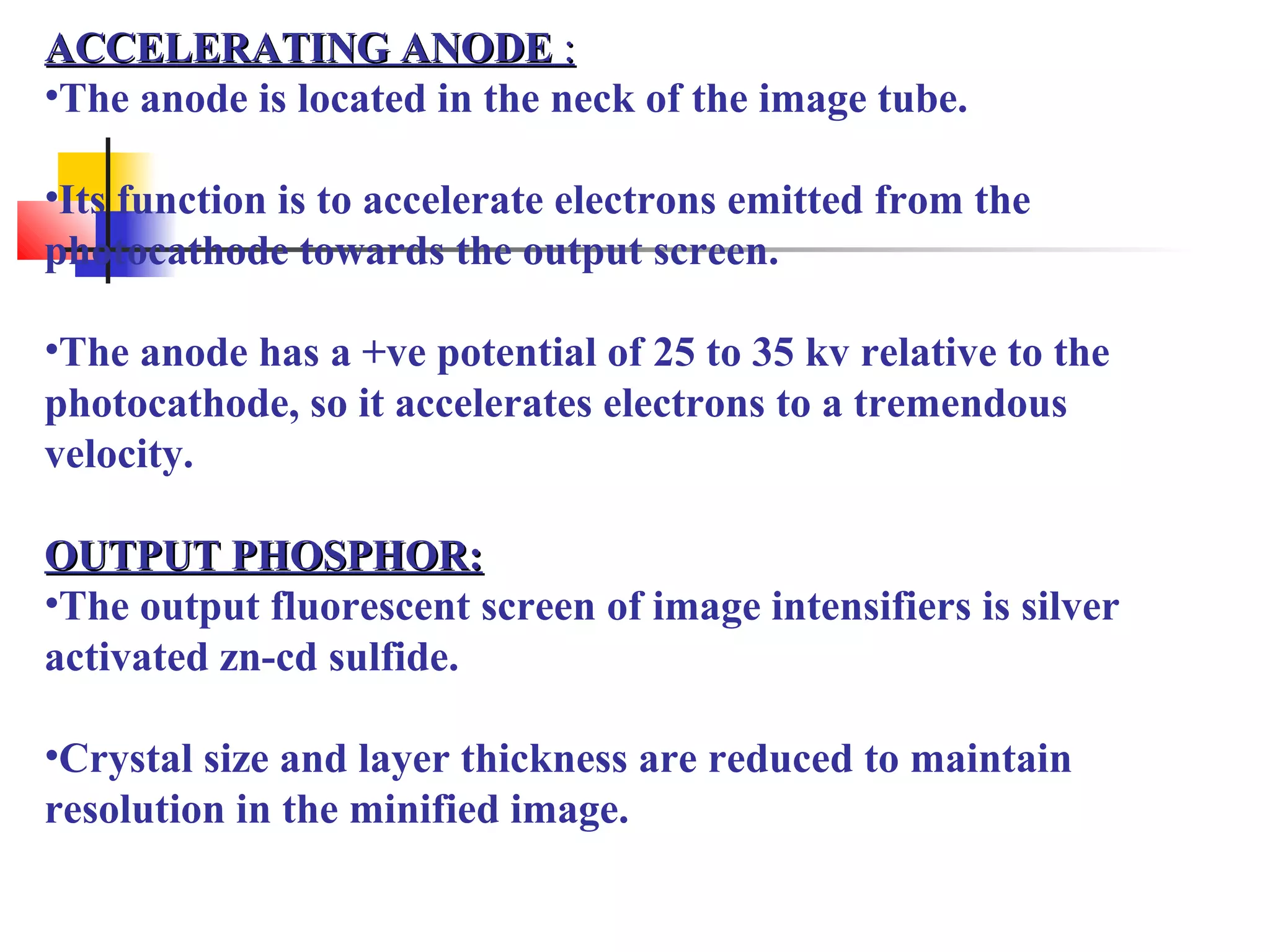 AACCCCEELLEERRAATTIINNGG AANNOODDEE :: 
•The anode is located in the neck of the image tube. 
•Its function is to accelerate electrons emitted from the 
photocathode towards the output screen. 
•The anode has a +ve potential of 25 to 35 kv relative to the 
photocathode, so it accelerates electrons to a tremendous 
velocity. 
OOUUTTPPUUTT PPHHOOSSPPHHOORR:: 
•The output fluorescent screen of image intensifiers is silver 
activated zn-cd sulfide. 
•Crystal size and layer thickness are reduced to maintain 
resolution in the minified image. 
 