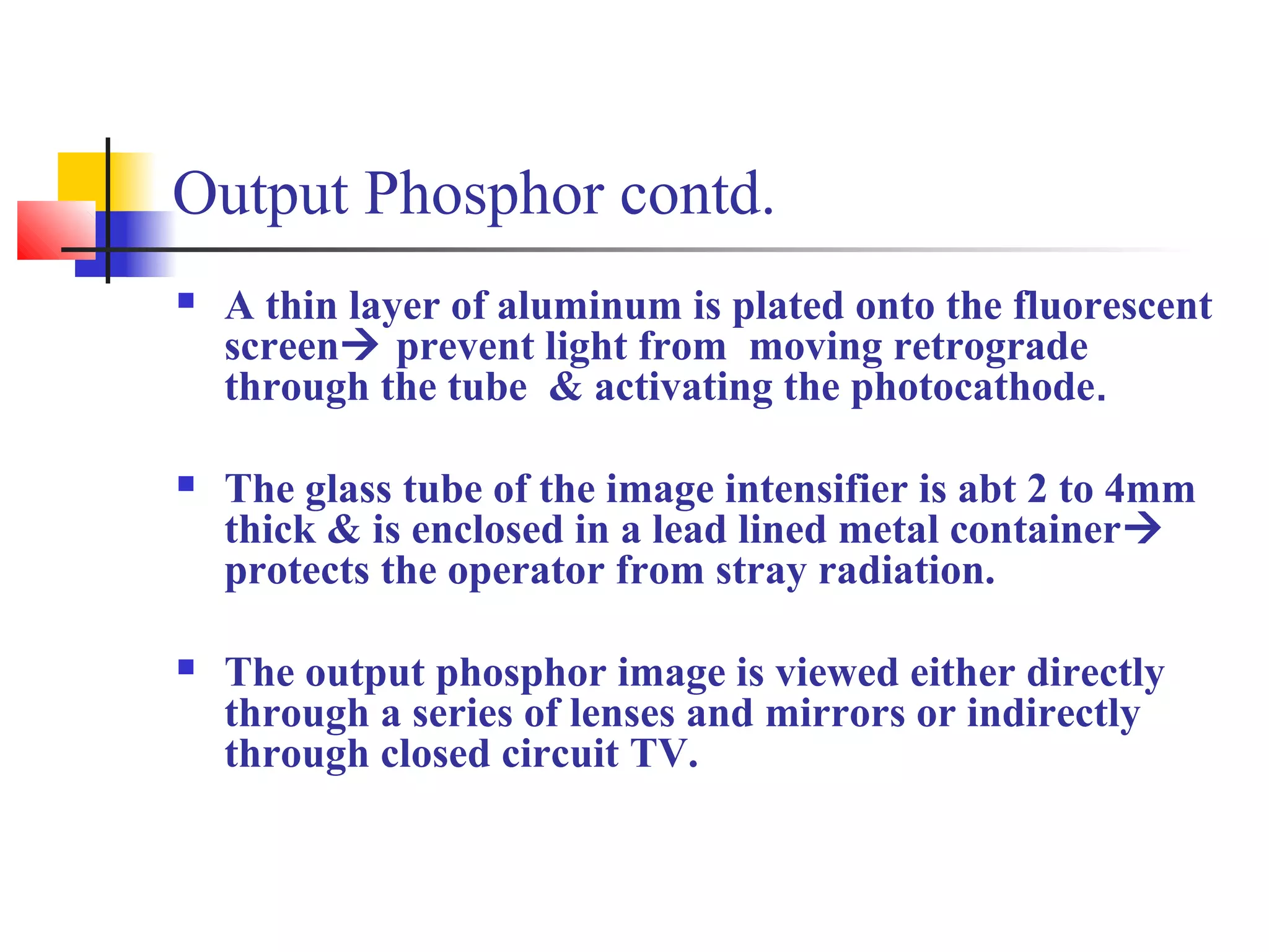Output Phosphor contd. 
 A thin layer of aluminum is plated onto the fluorescent 
screen prevent light from moving retrograde 
through the tube & activating the photocathode. 
 The glass tube of the image intensifier is abt 2 to 4mm 
thick & is enclosed in a lead lined metal container 
protects the operator from stray radiation. 
 The output phosphor image is viewed either directly 
through a series of lenses and mirrors or indirectly 
through closed circuit TV. 
 