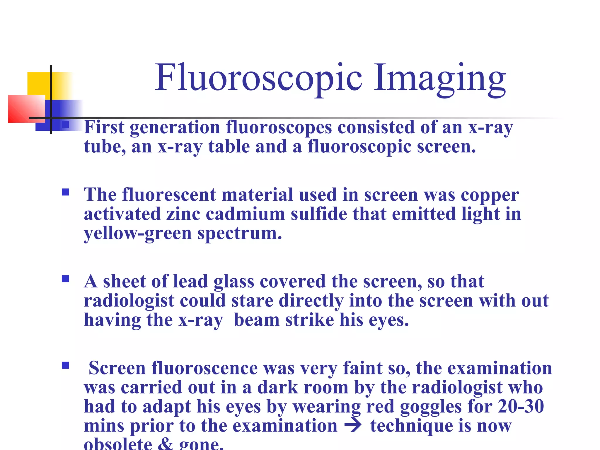 Fluoroscopic Imaging 
 First generation fluoroscopes consisted of an x-ray 
tube, an x-ray table and a fluoroscopic screen. 
 The fluorescent material used in screen was copper 
activated zinc cadmium sulfide that emitted light in 
yellow-green spectrum. 
 A sheet of lead glass covered the screen, so that 
radiologist could stare directly into the screen with out 
having the x-ray beam strike his eyes. 
 Screen fluoroscence was very faint so, the examination 
was carried out in a dark room by the radiologist who 
had to adapt his eyes by wearing red goggles for 20-30 
mins prior to the examination  technique is now 
obsolete & gone. 
 