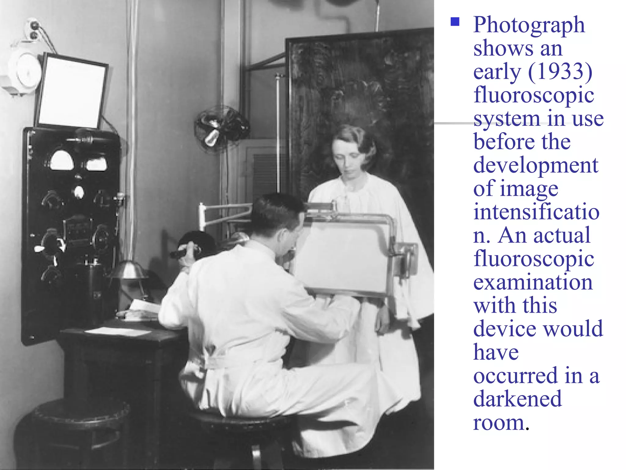  Photograph 
shows an 
early (1933) 
fluoroscopic 
system in use 
before the 
development 
of image 
intensificatio 
n. An actual 
fluoroscopic 
examination 
with this 
device would 
have 
occurred in a 
darkened 
room. 
 