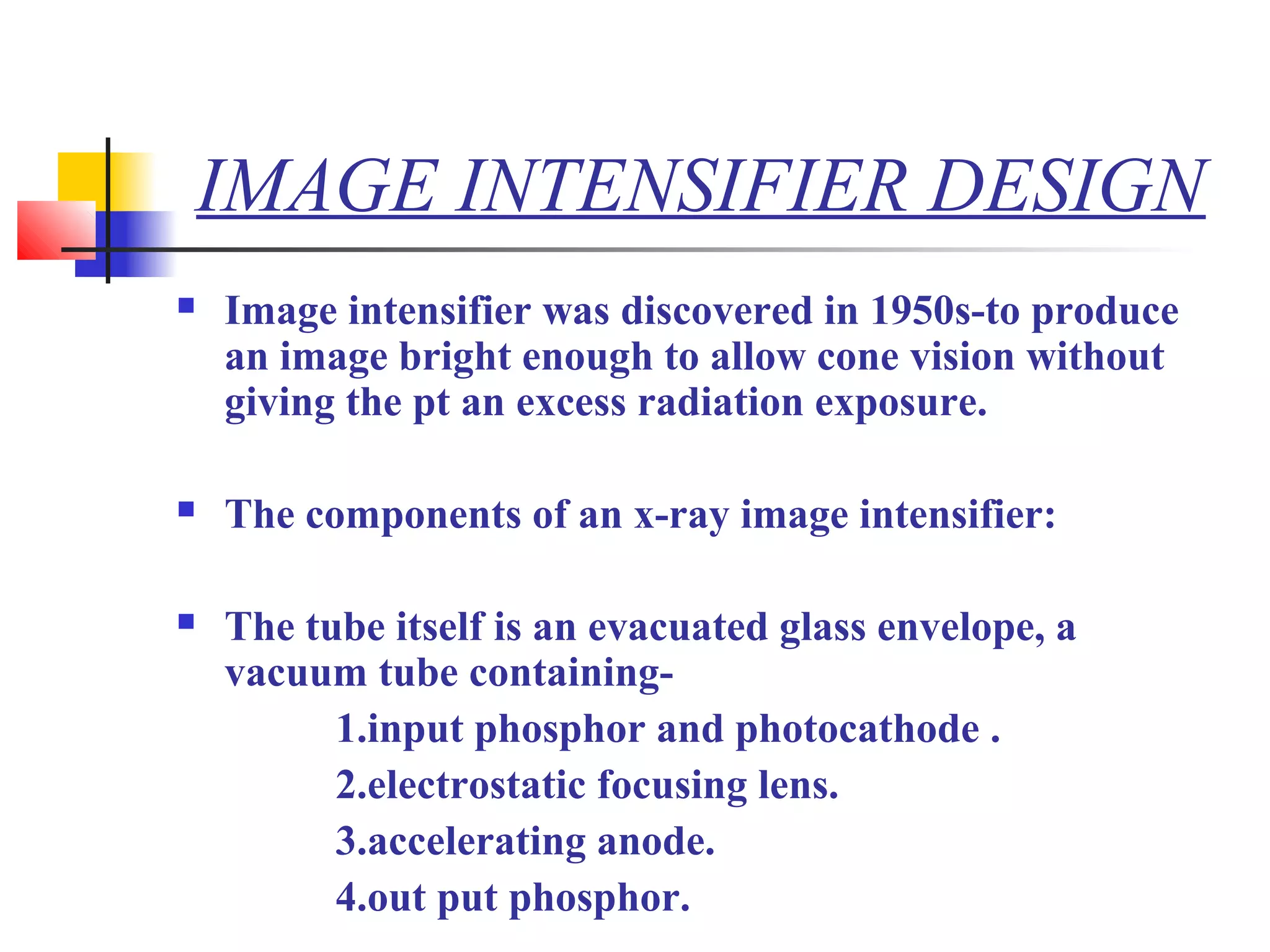 IMAGE INTENSIFIER DESIGN 
 Image intensifier was discovered in 1950s-to produce 
an image bright enough to allow cone vision without 
giving the pt an excess radiation exposure. 
 The components of an x-ray image intensifier: 
 The tube itself is an evacuated glass envelope, a 
vacuum tube containing- 
1.input phosphor and photocathode . 
2.electrostatic focusing lens. 
3.accelerating anode. 
4.out put phosphor. 
 