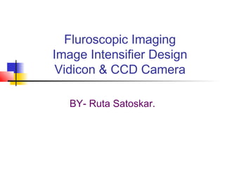 Fluroscopic Imaging 
Image Intensifier Design 
Vidicon & CCD Camera 
BY- Ruta Satoskar. 
 