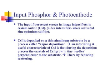 Input Phosphor & Photocathode 
 The input fluorescent screen in image intensifiers is 
cesium iodide (CsI). (older intensifier- silver activated 
zinc cadmium sulfide). 
 CsI is deposited on a thin aluminum substrate by a 
process called “vapor deposition”.  an interesting & 
useful characteristic of CsI is that during the deposition 
process the crystals of CsI grow in tiny needles 
perpendicular to the substrate.  There by reducing 
scattering. 
 