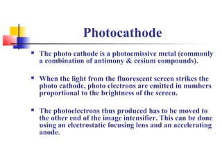 Photocathode 
 The photo cathode is a photoemissive metal (commonly 
a combination of antimony & cesium compounds). 
 When the light from the fluorescent screen strikes the 
photo cathode, photo electrons are emitted in numbers 
proportional to the brightness of the screen. 
 The photoelectrons thus produced has to be moved to 
the other end of the image intensifier. This can be done 
using an electrostatic focusing lens and an accelerating 
anode. 
 