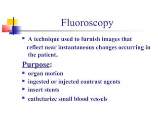 Fluoroscopy 
 A technique used to furnish images that 
reflect near instantaneous changes occurring in 
the patient. 
Purpose: 
 organ motion 
 ingested or injected contrast agents 
 insert stents 
 cathetarize small blood vessels 
 