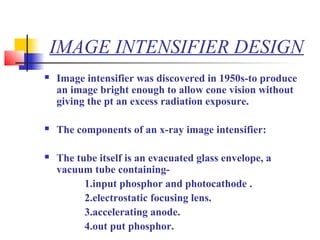 IMAGE INTENSIFIER DESIGN 
 Image intensifier was discovered in 1950s-to produce 
an image bright enough to allow cone vision without 
giving the pt an excess radiation exposure. 
 The components of an x-ray image intensifier: 
 The tube itself is an evacuated glass envelope, a 
vacuum tube containing- 
1.input phosphor and photocathode . 
2.electrostatic focusing lens. 
3.accelerating anode. 
4.out put phosphor. 
 