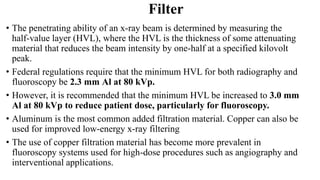 Filter
• The penetrating ability of an x-ray beam is determined by measuring the
half-value layer (HVL), where the HVL is the thickness of some attenuating
material that reduces the beam intensity by one-half at a specified kilovolt
peak.
• Federal regulations require that the minimum HVL for both radiography and
fluoroscopy be 2.3 mm Al at 80 kVp.
• However, it is recommended that the minimum HVL be increased to 3.0 mm
Al at 80 kVp to reduce patient dose, particularly for fluoroscopy.
• Aluminum is the most common added filtration material. Copper can also be
used for improved low-energy x-ray filtering
• The use of copper filtration material has become more prevalent in
fluoroscopy systems used for high-dose procedures such as angiography and
interventional applications.
 