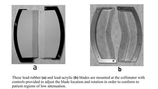 These lead-rubber (a) and lead-acrylic (b) blades are mounted at the collimator with
controls provided to adjust the blade location and rotation in order to conform to
patient regions of low attenuation.
a b
 